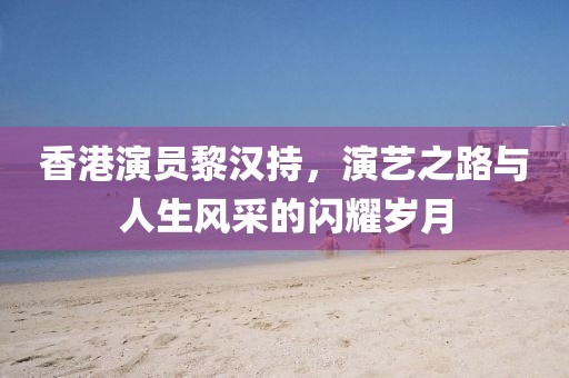 香港演员黎汉持，演艺之路与人生风采的闪耀岁月