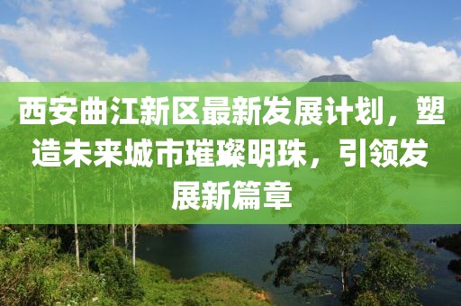 西安曲江新区最新发展计划，塑造未来城市璀璨明珠，引领发展新篇章