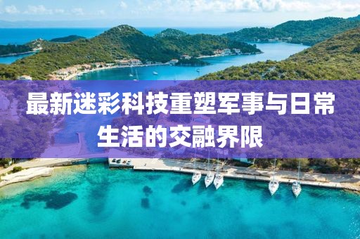 最新迷彩科技重塑军事与日常生活的交融界限