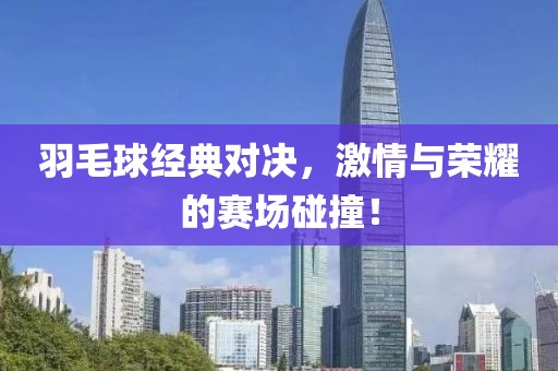 羽毛球经典对决，激情与荣耀的赛场碰撞！