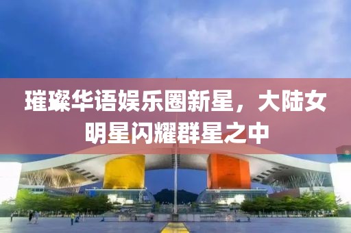 璀璨华语娱乐圈新星，大陆女明星闪耀群星之中