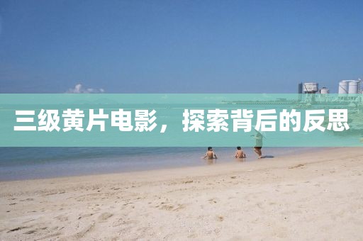 三级黄片电影，探索背后的反思