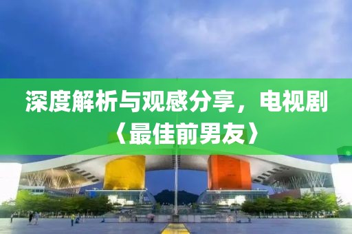 深度解析与观感分享，电视剧〈最佳前男友〉