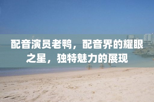 配音演员老鸭，配音界的耀眼之星，独特魅力的展现