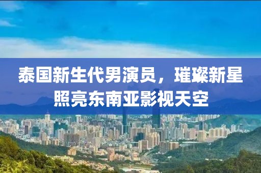 泰国新生代男演员，璀璨新星照亮东南亚影视天空