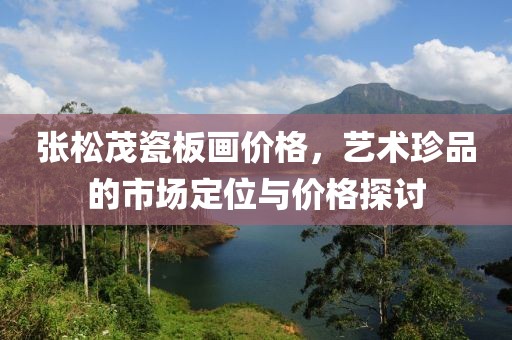 张松茂瓷板画价格，艺术珍品的市场定位与价格探讨