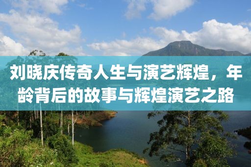 刘晓庆传奇人生与演艺辉煌，年龄背后的故事与辉煌演艺之路