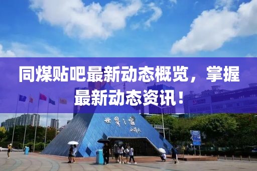 同煤贴吧最新动态概览，掌握最新动态资讯！