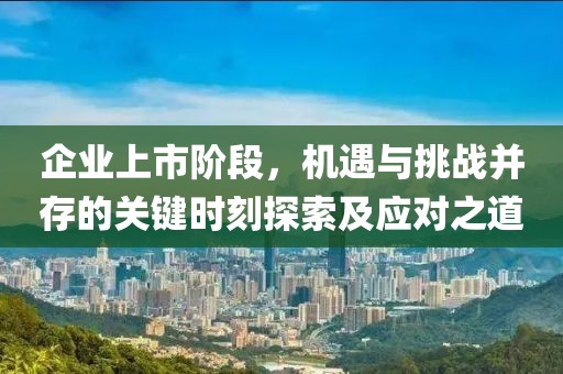 企业上市阶段，机遇与挑战并存的关键时刻探索及应对之道