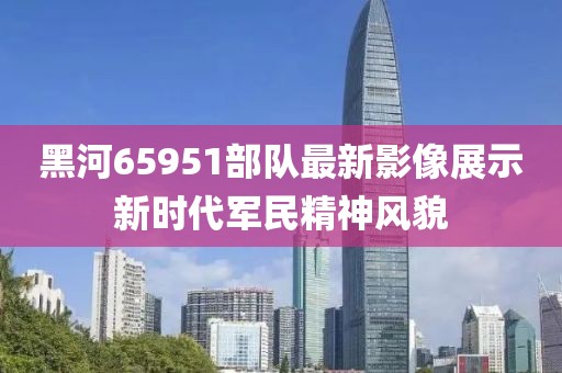 黑河65951部队最新影像展示新时代军民精神风貌