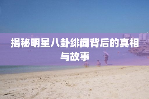 揭秘明星八卦绯闻背后的真相与故事
