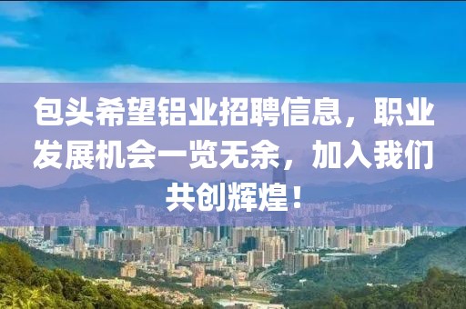 包头希望铝业招聘信息，职业发展机会一览无余，加入我们共创辉煌！