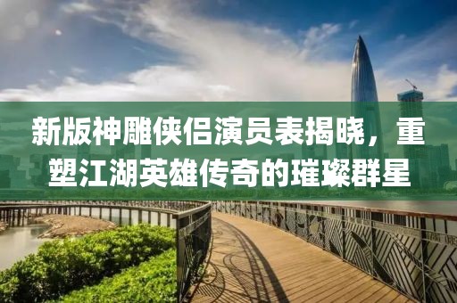 新版神雕侠侣演员表揭晓，重塑江湖英雄传奇的璀璨群星
