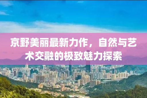 京野美丽最新力作，自然与艺术交融的极致魅力探索