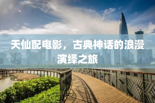 天仙配电影，古典神话的浪漫演绎之旅