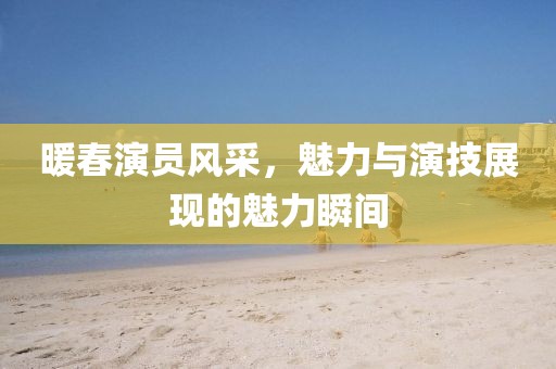 暖春演员风采，魅力与演技展现的魅力瞬间