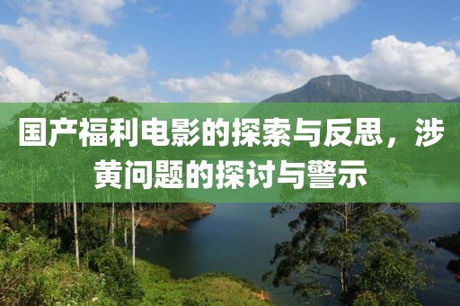 国产福利电影的探索与反思，涉黄问题的探讨与警示