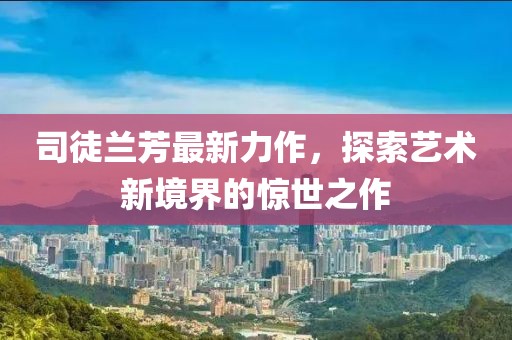 司徒兰芳最新力作，探索艺术新境界的惊世之作