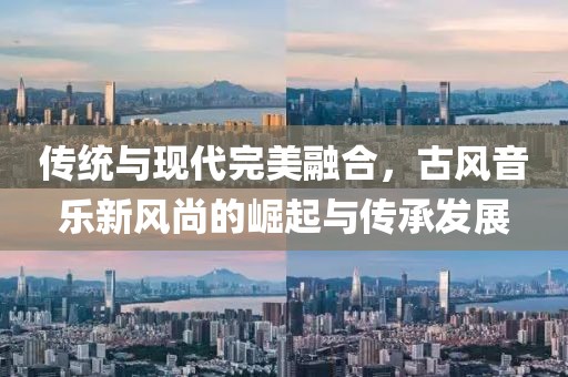 传统与现代完美融合，古风音乐新风尚的崛起与传承发展