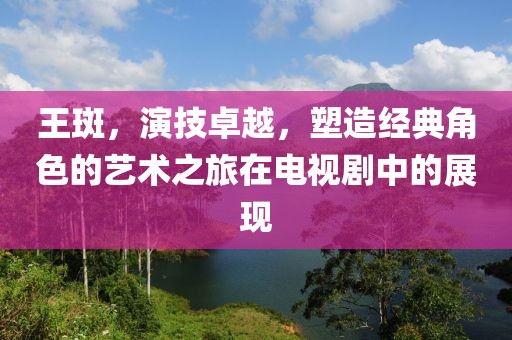 王斑，演技卓越，塑造经典角色的艺术之旅在电视剧中的展现