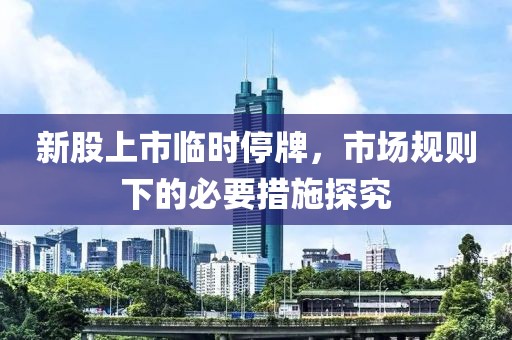 新股上市临时停牌，市场规则下的必要措施探究