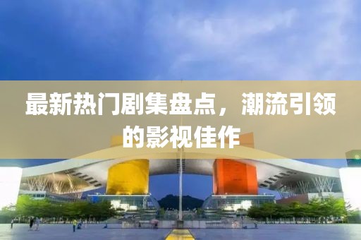 最新热门剧集盘点，潮流引领的影视佳作