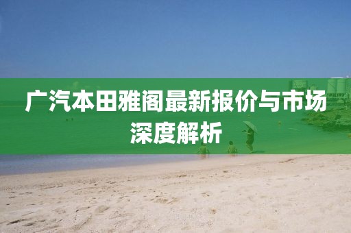 广汽本田雅阁最新报价与市场深度解析