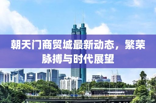 朝天门商贸城最新动态，繁荣脉搏与时代展望