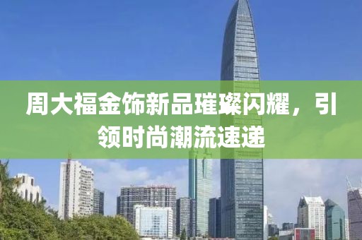 周大福金饰新品璀璨闪耀，引领时尚潮流速递