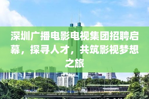 深圳广播电影电视集团招聘启幕，探寻人才，共筑影视梦想之旅