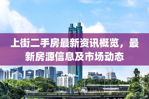 上街二手房最新资讯概览，最新房源信息及市场动态