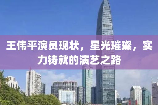 王伟平演员现状，星光璀璨，实力铸就的演艺之路