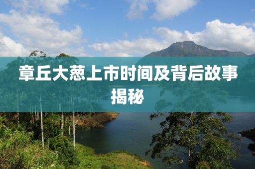章丘大葱上市时间及背后故事揭秘