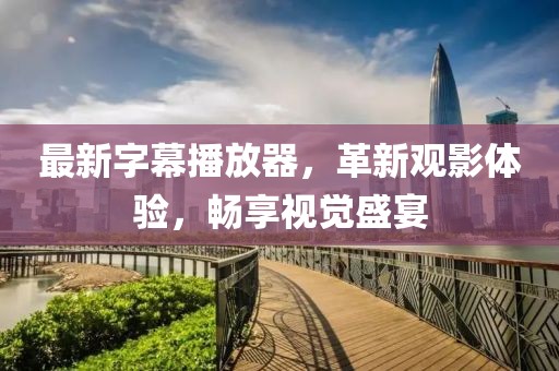 最新字幕播放器，革新观影体验，畅享视觉盛宴