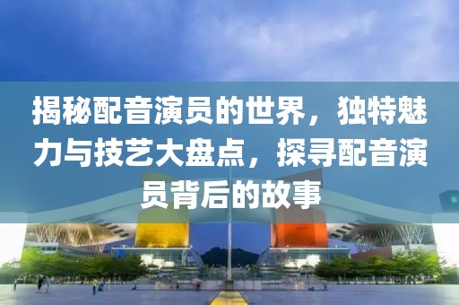 揭秘配音演员的世界，独特魅力与技艺大盘点，探寻配音演员背后的故事