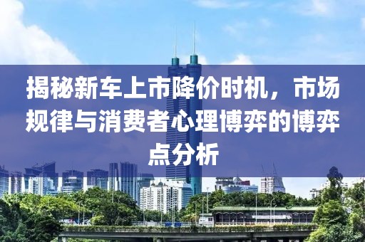 揭秘新车上市降价时机，市场规律与消费者心理博弈的博弈点分析