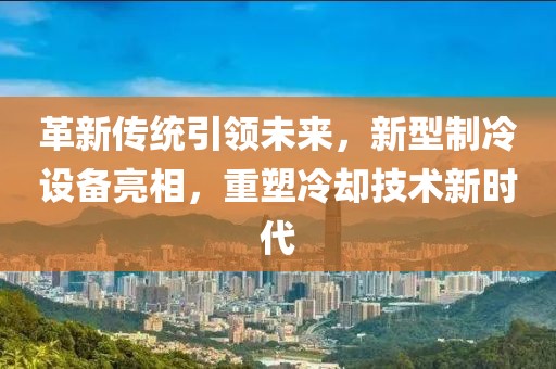革新传统引领未来，新型制冷设备亮相，重塑冷却技术新时代