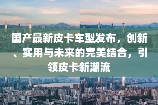 国产最新皮卡车型发布，创新、实用与未来的完美结合，引领皮卡新潮流