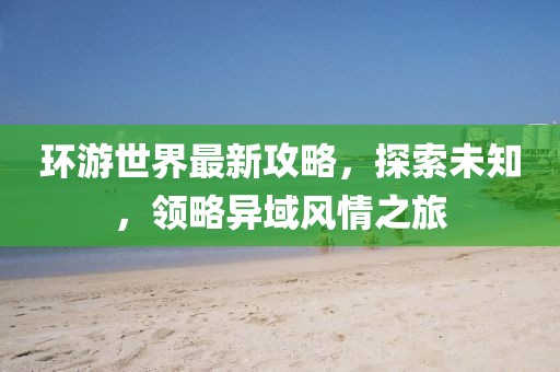 环游世界最新攻略，探索未知，领略异域风情之旅