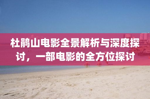 杜鹃山电影全景解析与深度探讨，一部电影的全方位探讨