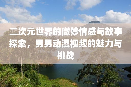 二次元世界的微妙情感与故事探索，男男动漫视频的魅力与挑战