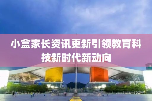 小盒家长资讯更新引领教育科技新时代新动向