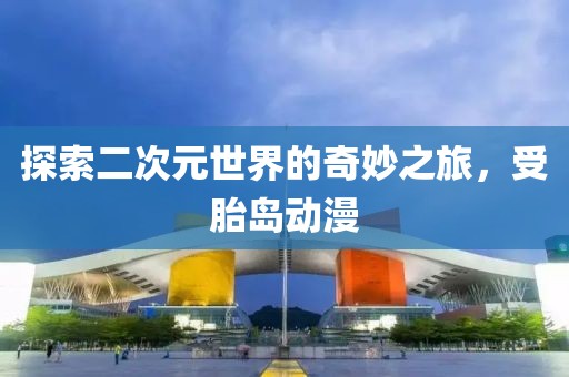 探索二次元世界的奇妙之旅，受胎岛动漫