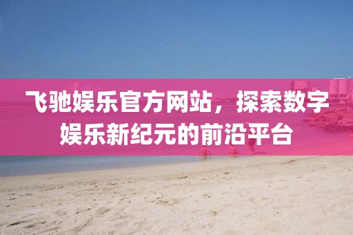 飞驰娱乐官方网站，探索数字娱乐新纪元的前沿平台