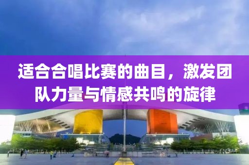 适合合唱比赛的曲目，激发团队力量与情感共鸣的旋律