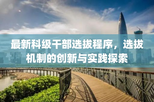 最新科级干部选拔程序，选拔机制的创新与实践探索