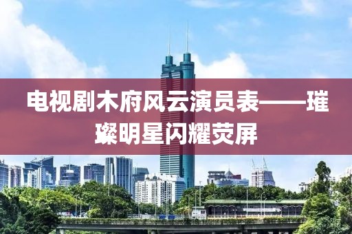 电视剧木府风云演员表——璀璨明星闪耀荧屏