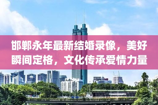 邯郸永年最新结婚录像，美好瞬间定格，文化传承爱情力量