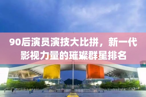 90后演员演技大比拼，新一代影视力量的璀璨群星排名