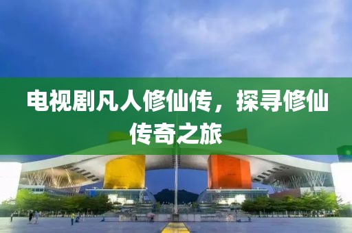 电视剧凡人修仙传，探寻修仙传奇之旅